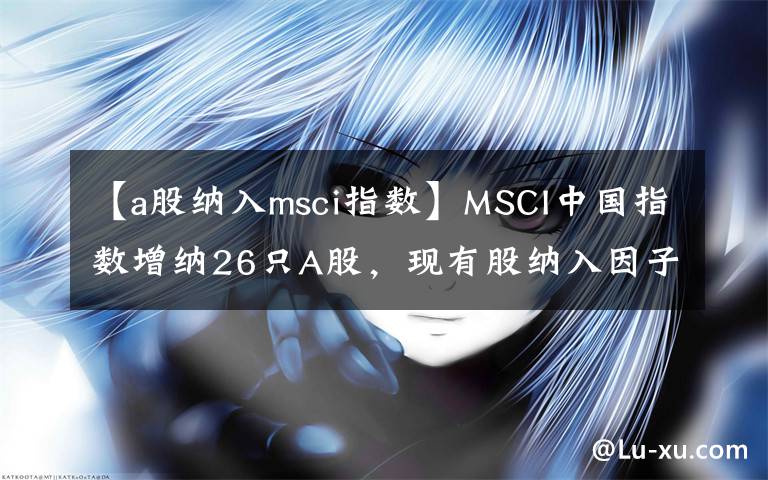 【a股纳入msci指数】MSCI中国指数增纳26只A股，现有股纳入因子增至10%