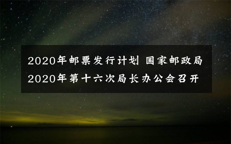 2020年邮票发行计划 国家邮政局2020年第十六次局长办公会召开 审议并原则通过《邮件快件包装管理办法》《2021年纪特邮票发行计划》