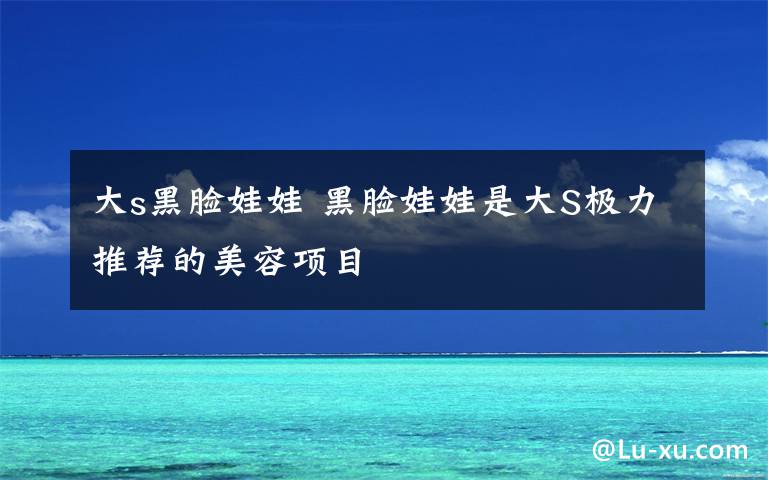 大s黑脸娃娃 黑脸娃娃是大S极力推荐的美容项目