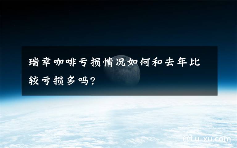 瑞幸咖啡亏损情况如何和去年比较亏损多吗?
