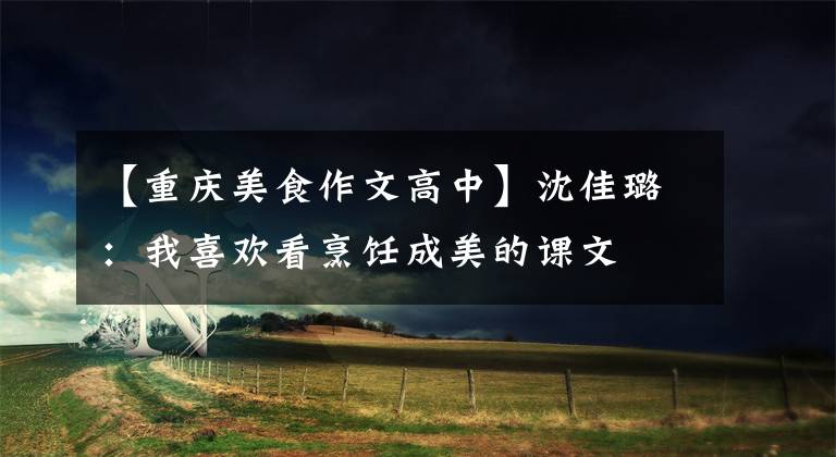 【重庆美食作文高中】沈佳璐:我喜欢看烹饪成美的课文