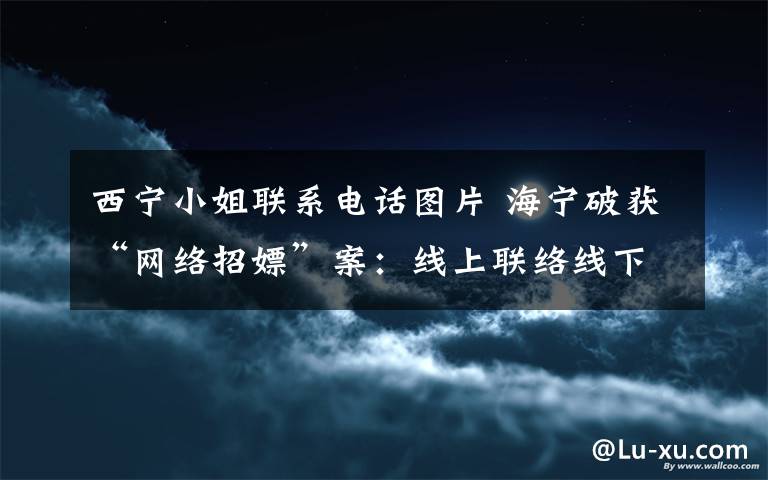 西宁小姐联系电话图片 海宁破获“网络招嫖”案:线上联络线下情色交易