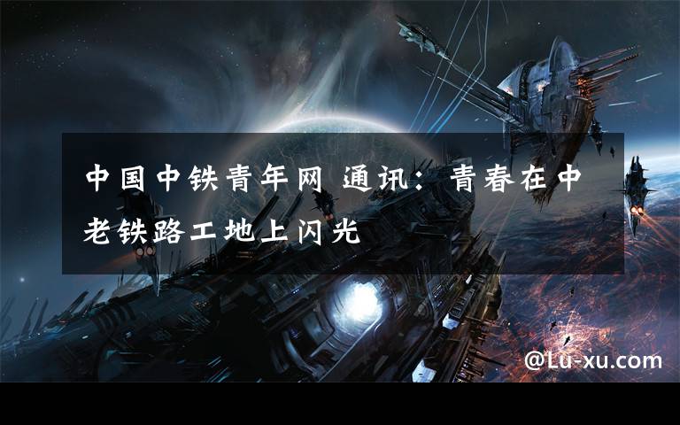 中国中铁青年网 通讯:青春在中老铁路工地上闪光