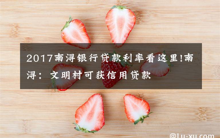 2017南浔银行贷款利率看这里!南浔：文明村可获信用贷款
