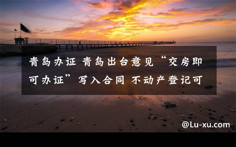 青岛办证 青岛出台意见“交房即可办证”写入合同 不动产登记可远程办理