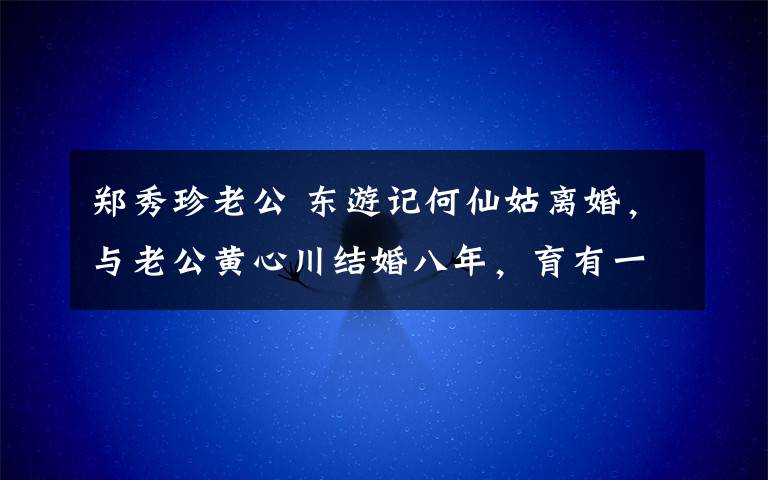 郑秀珍老公 东游记何仙姑离婚，与老公黄心川结婚八年，育有一子