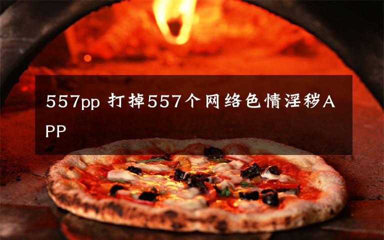 557pp 打掉557个网络色情淫秽APP