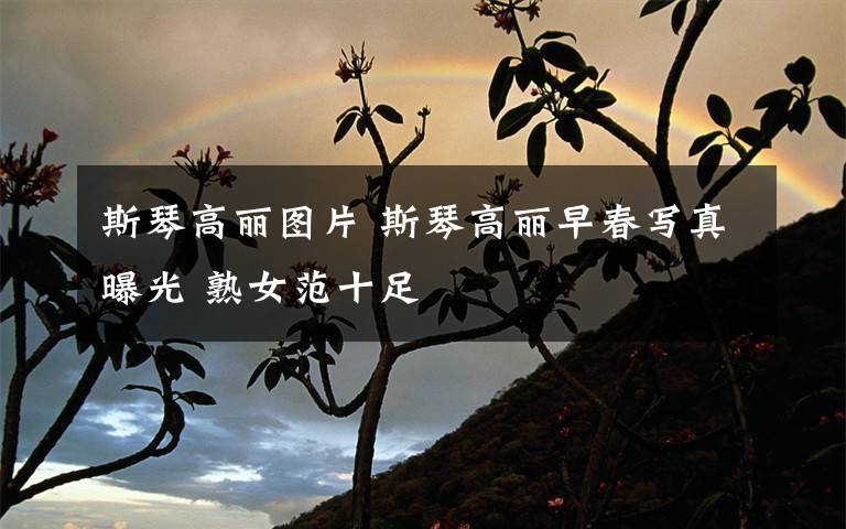 斯琴高丽图片 斯琴高丽早春写真曝光 熟女范十足