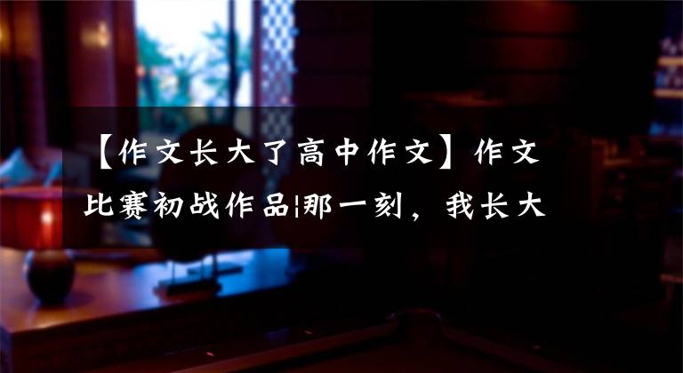 【作文长大了高中作文】作文比赛初战作品|那一刻,我长大了
