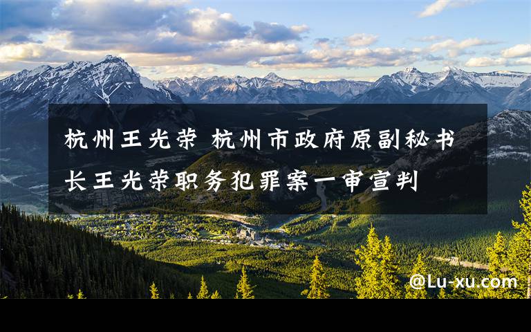 杭州王光荣 杭州市政府原副秘书长王光荣职务犯罪案一审宣判