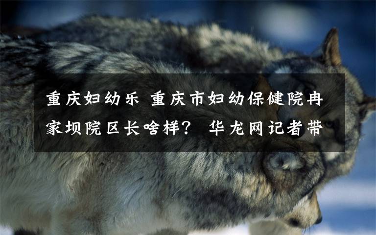 重庆妇幼乐 重庆市妇幼保健院冉家坝院区长啥样? 华龙网记者带你一睹真容