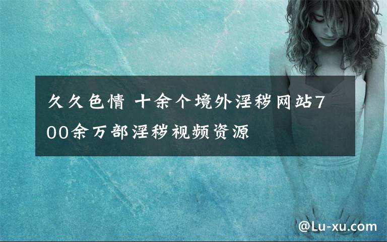 久久色情 十余个境外淫秽网站700余万部淫秽视频资源