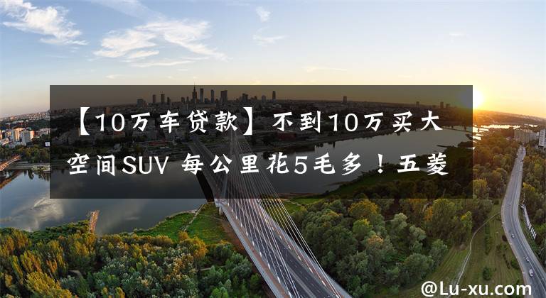 【10万车贷款】不到10万买大空间SUV 每公里花5毛多!五菱星辰诚意满满