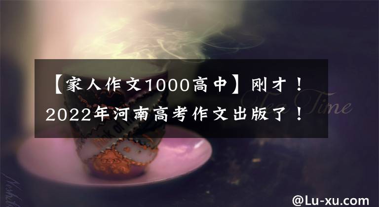 【家人作文1000高中】刚才!2022年河南高考作文出版了!(附上历年高考作文题目)