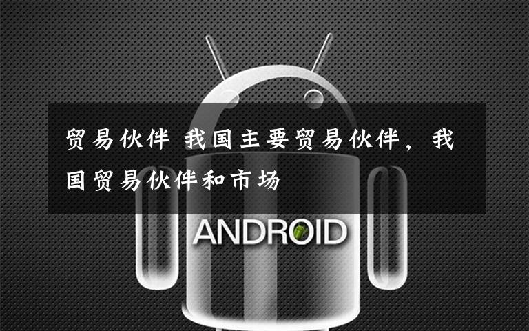 贸易伙伴 我国主要贸易伙伴,我国贸易伙伴和市场