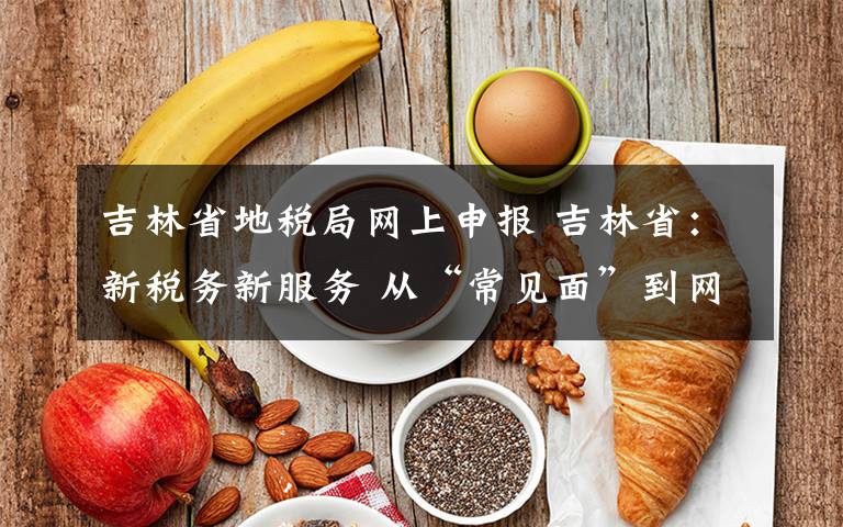 吉林省地税局网上申报 吉林省:新税务新服务 从“常见面”到网上办理“不见面”