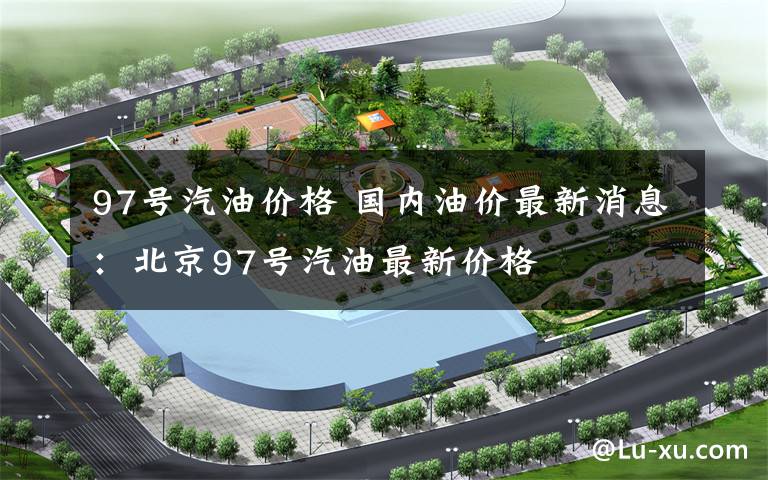 97号汽油价格 国内油价最新消息:北京97号汽油最新价格
