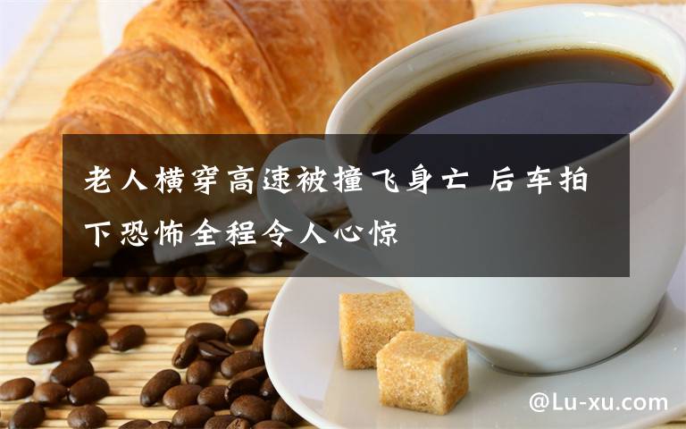 老人横穿高速被撞飞身亡 后车拍下恐怖全程令人心惊