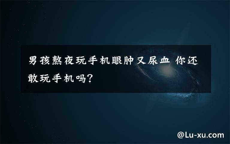 男孩熬夜玩手机眼肿又尿血 你还敢玩手机吗？