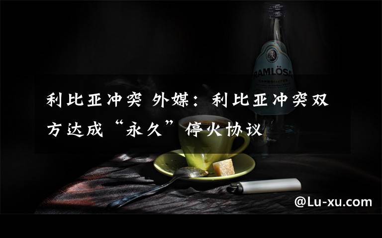 利比亚冲突 外媒:利比亚冲突双方达成“永久”停火协议