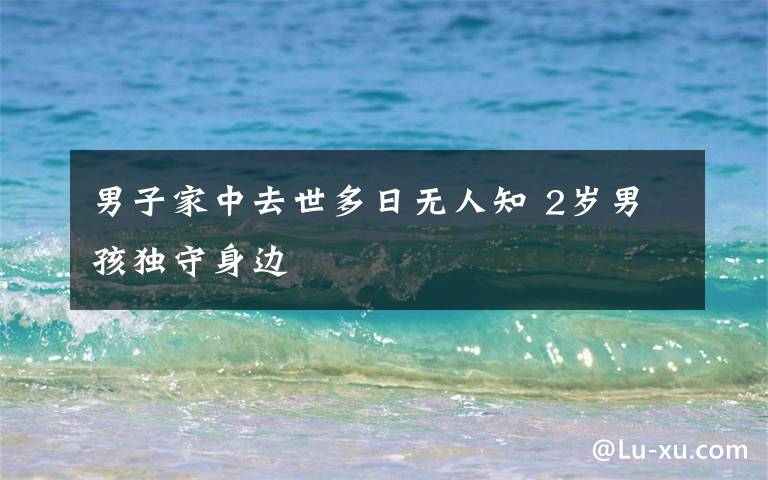 男子家中去世多日无人知 2岁男孩独守身边