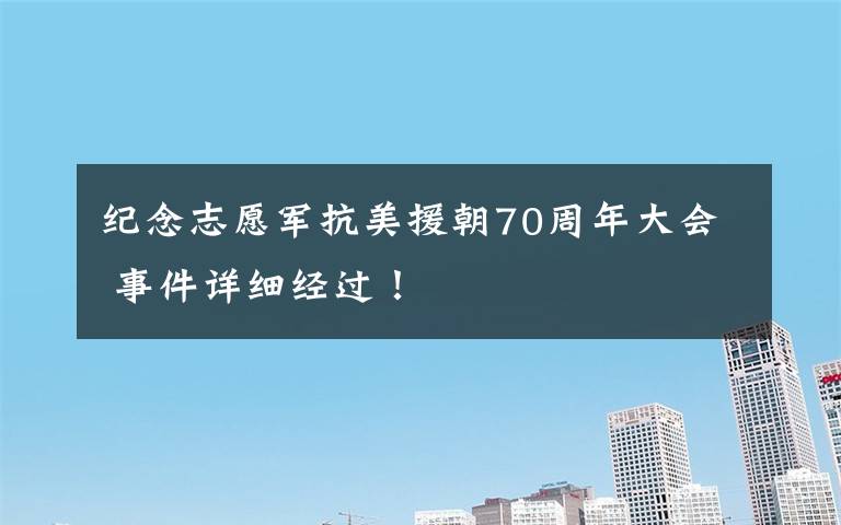 纪念志愿军抗美援朝70周年大会 事件详细经过!