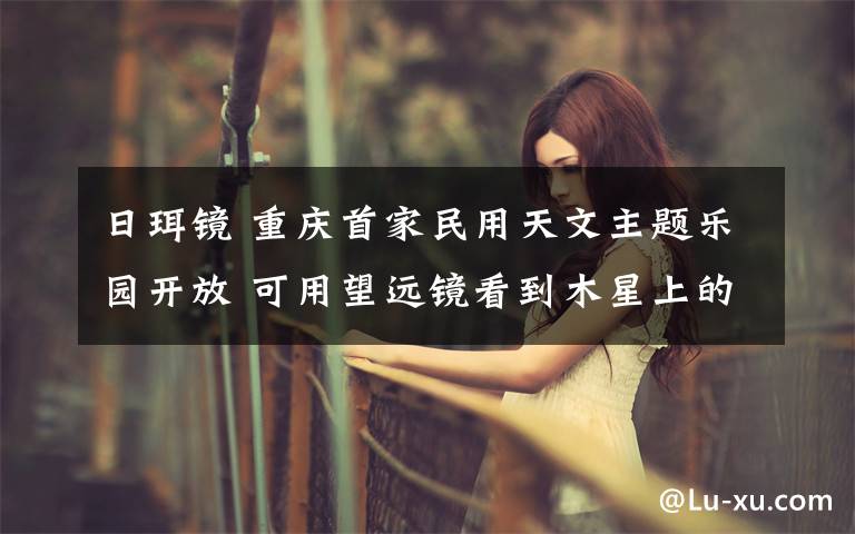 日珥镜 重庆首家民用天文主题乐园开放 可用望远镜看到木星上的条纹