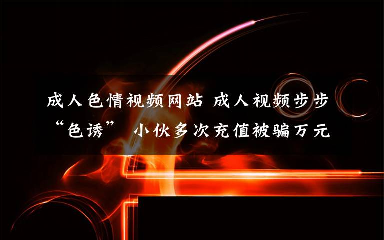 成人色情视频网站 成人视频步步“色诱” 小伙多次充值被骗万元