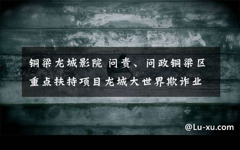 铜梁龙城影院 问责、问政铜梁区重点扶持项目龙城大世界欺诈业主的事宜
