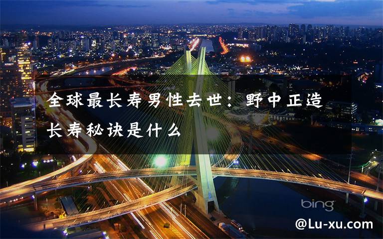 全球最长寿男性去世:野中正造长寿秘诀是什么