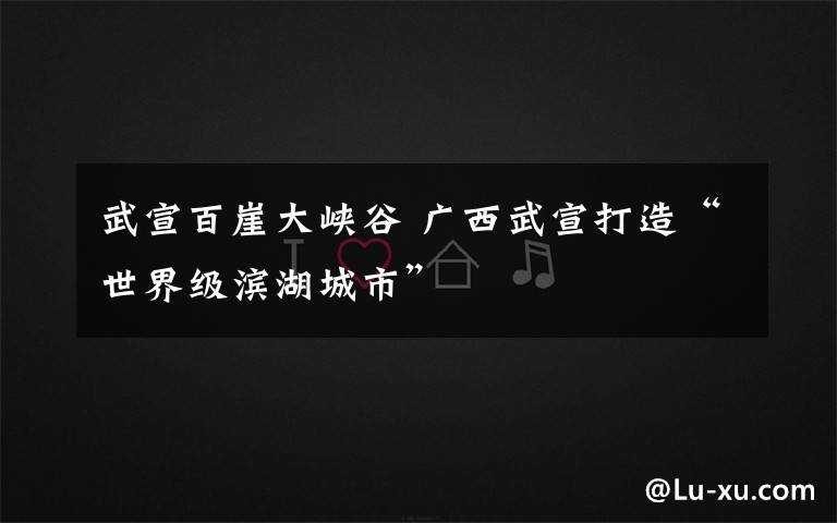 武宣百崖大峡谷 广西武宣打造“世界级滨湖城市”