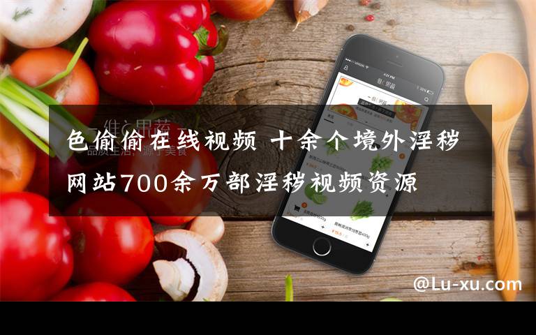 色偷偷在线视频 十余个境外淫秽网站700余万部淫秽视频资源