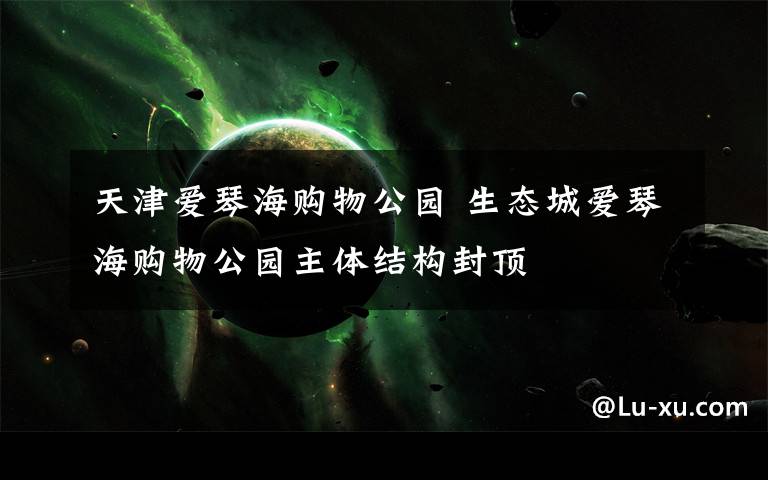 天津爱琴海购物公园 生态城爱琴海购物公园主体结构封顶
