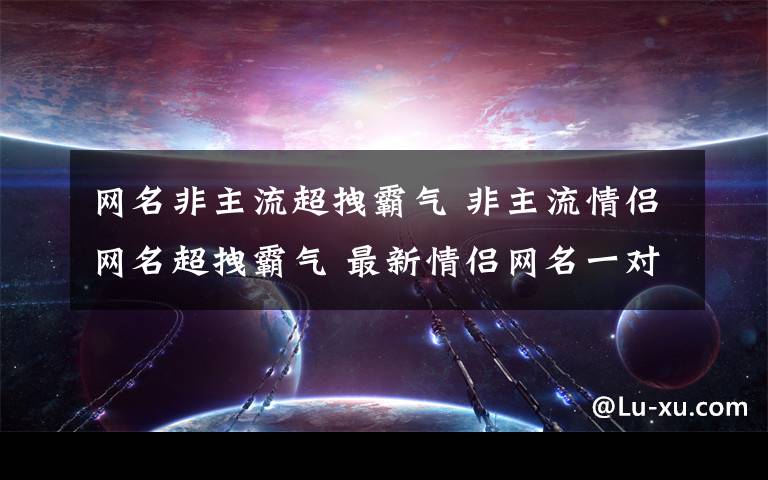 网名非主流超拽霸气 非主流情侣网名超拽霸气 最新情侣网名一对