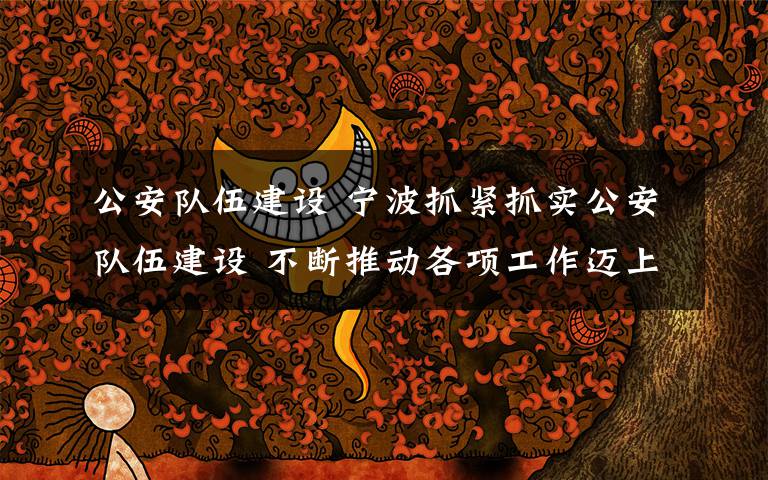 公安队伍建设 宁波抓紧抓实公安队伍建设 不断推动各项工作迈上新台阶