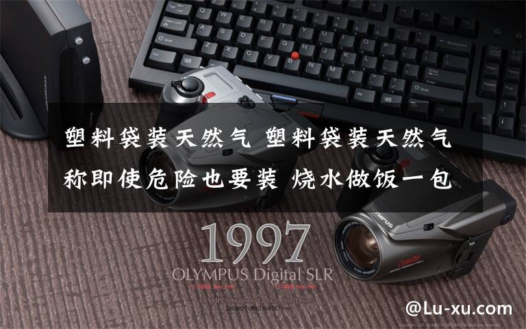 塑料袋装天然气 塑料袋装天然气称即使危险也要装 烧水做饭一包气能用5天