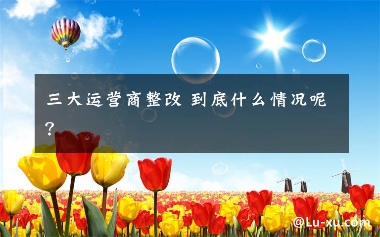 三大运营商整改 到底什么情况呢?