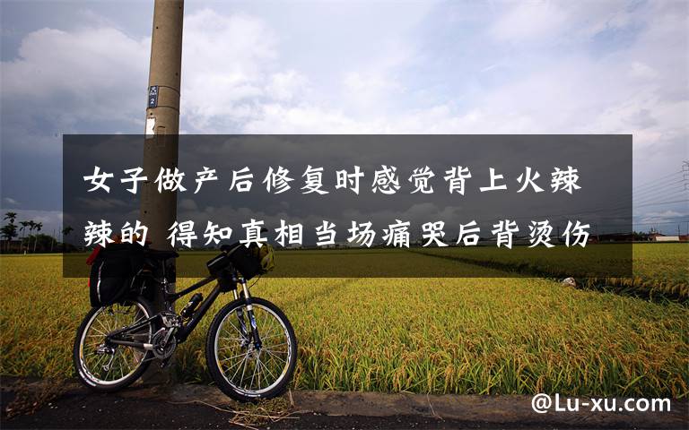 女子做产后修复时感觉背上火辣辣的 得知真相当场痛哭后背烫伤