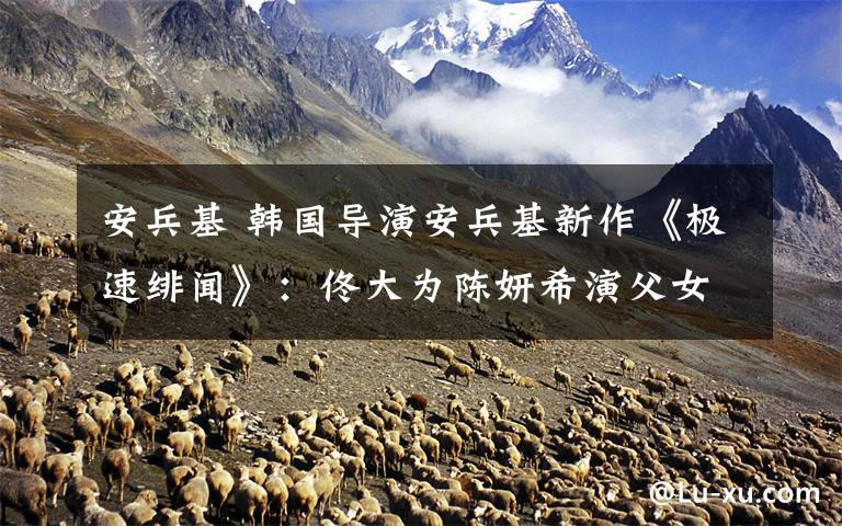 安兵基 韩国导演安兵基新作《极速绯闻》:佟大为陈妍希演父女
