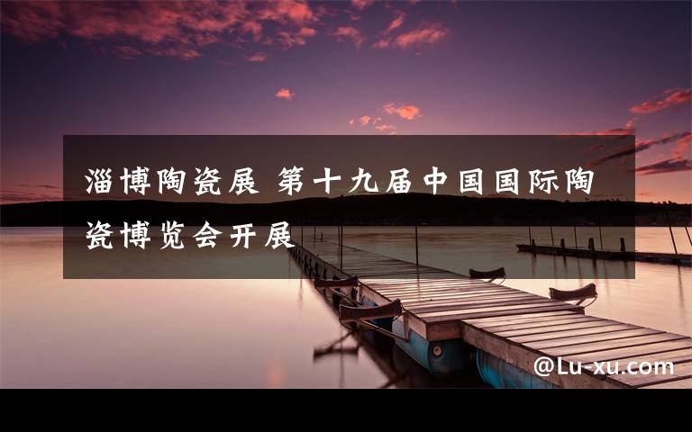 淄博陶瓷展 第十九届中国国际陶瓷博览会开展