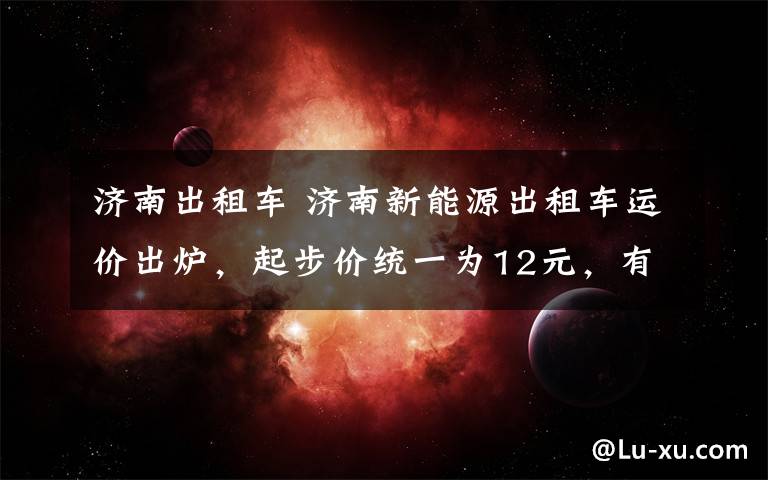 济南出租车 济南新能源出租车运价出炉,起步价统一为12元,有三种价格选择