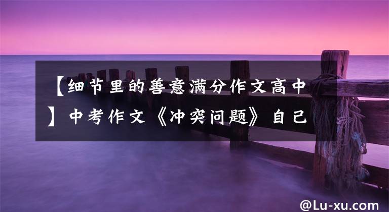 【细节里的善意满分作文高中】中考作文《冲突问题》自己家的食堂,后面的故事很温馨。