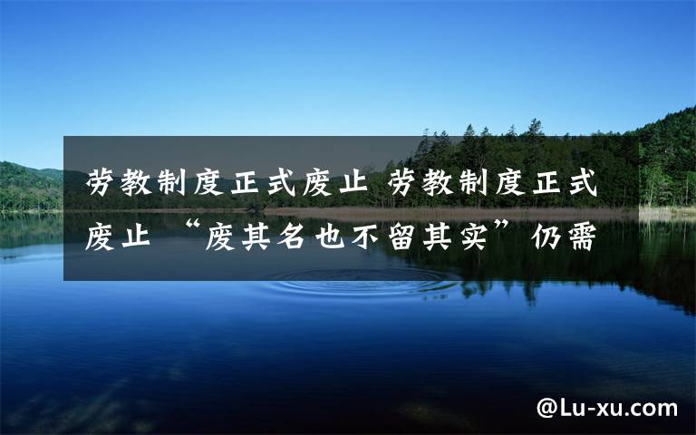 劳教制度正式废止 劳教制度正式废止 “废其名也不留其实”仍需努力