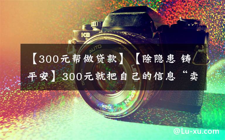 【300元帮做贷款】【除隐患 铸平安】300元就把自己的信息“卖”了？