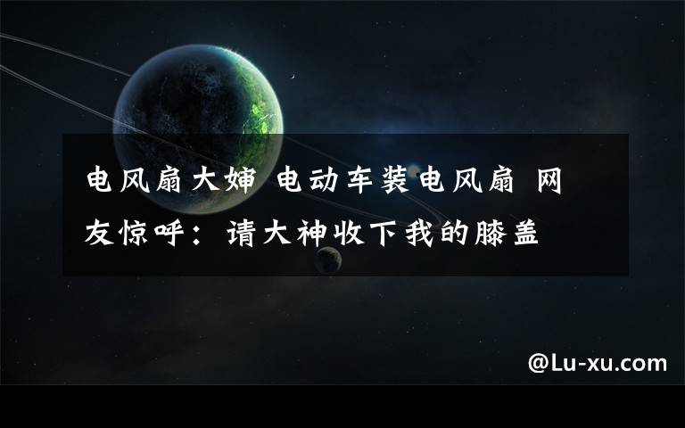 电风扇大婶 电动车装电风扇 网友惊呼:请大神收下我的膝盖