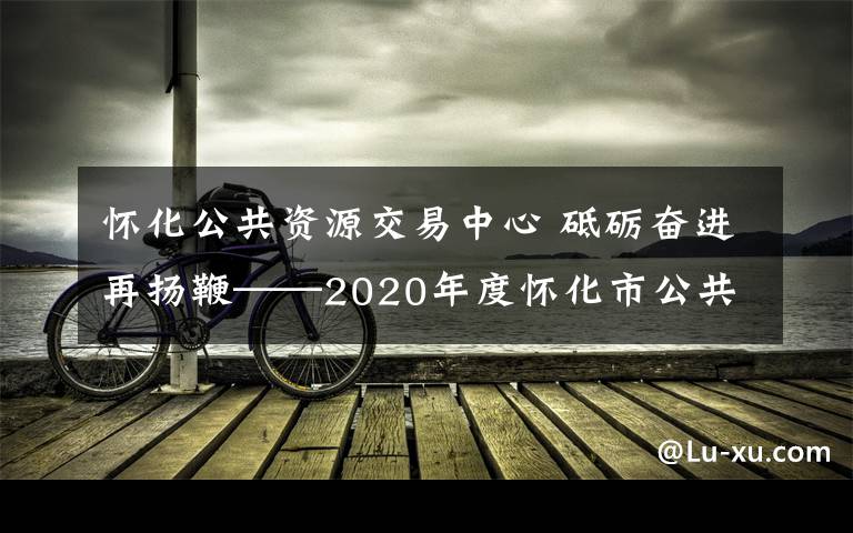 怀化公共资源交易中心 砥砺奋进再扬鞭——2020年度怀化市公共资源交易工作回眸