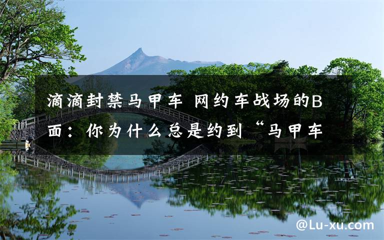 滴滴封禁马甲车 网约车战场的B面：你为什么总是约到“马甲车”？