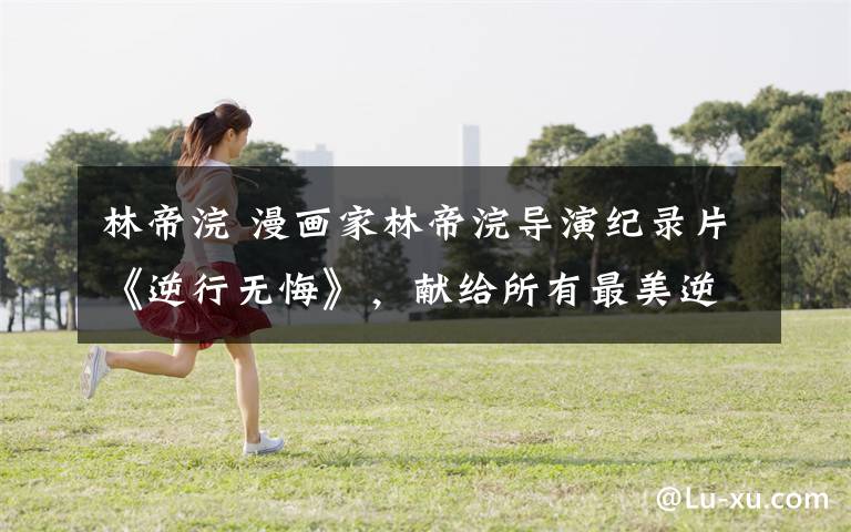 林帝浣 漫画家林帝浣导演纪录片《逆行无悔》,献给所有最美逆行者!