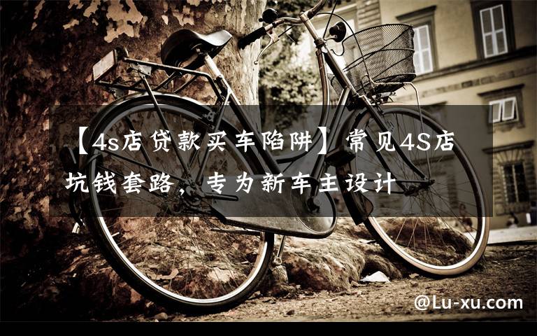 【4s店贷款买车陷阱】常见4S店坑钱套路,专为新车主设计