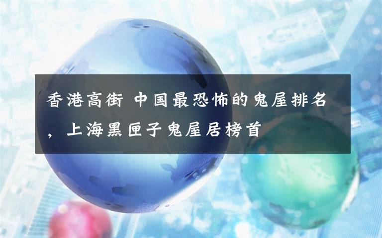 香港高街 中国最恐怖的鬼屋排名,上海黑匣子鬼屋居榜首